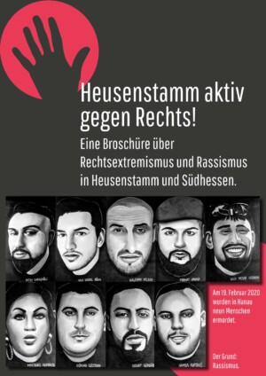 In der oberen linken Ecke des Bildes ist ein roter Kreis abgebildet, auf dem eine Hand in dunkelgrau zu sehen ist. Rechts darunter ist der Haupttitel in weißer Schrift: "Heusenstamm aktiv gegen Rechts!" und der Untertitel: "Eine Broschüre über Rechtsextremismus und Rassismus in Heusenstamm und Südhessen". Darunter sind 9 Phantombilder mit den Namen der neun Menschen abgebildet, die bei dem rassistischen Anschlag in Hanau ermordet wurden. In der rechten untersten Ecke steht in weißer Schrift auf rotem Hintergrund: "Am 19. Februar 2020 wurden in Hanau neun Menschen ermordet. Der Grund: Rassismus.".