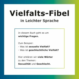 Das Titelblatt hat einen blau-grünen Rahmen/Rand mit Farbübergängen. Im oberen teil befindet sich in großer, fetter und schwarzer Schrift der Titel Vielfalts-Fibel und darunter in kleinerer Schrift in Leichter Sprache. Darunter ist ein Text abgebildet, der mit denselben Farben des äußeren Randes umrahmt ist, jedoch deutlich dünner. Der Text lautet: "In diesem Buch geht es um wichtige Fragen. Zum Beispiel: - Was ist sexuelle Vielfalt? - Was ist geschlechtliche Vielfalt? Hier erklären wir viele Wörter zu den Themen: Sexualität und Geschlecht.".