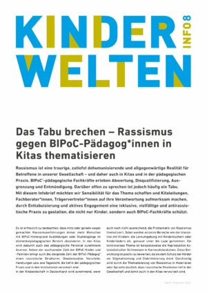 Bei dem Titelblatt handelt sich um die erste Seite des Infoblattes. Im oberen Viertel der Seite steht in großer blauer und grüner Schrift der Titel der Publikationsreihe "Kinderwelten" und "Info 8". Mit etwas Abstand darunter ist der Titel der Publikation abgebildet: "Das Tabu brechen - Rassismus gegen BIPoC-Pädagog*innen in Kitas thematisieren". Danach beginnt bereits der Textteil der Publikation.